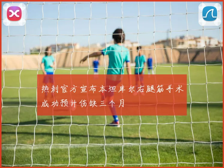 热刺官方宣布本坦库尔右腿筋手术成功预计伤缺三个月
