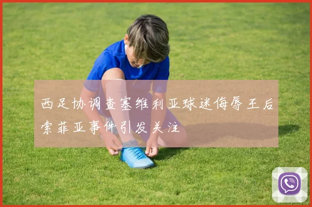 西足协调查塞维利亚球迷侮辱王后索菲亚事件引发关注
