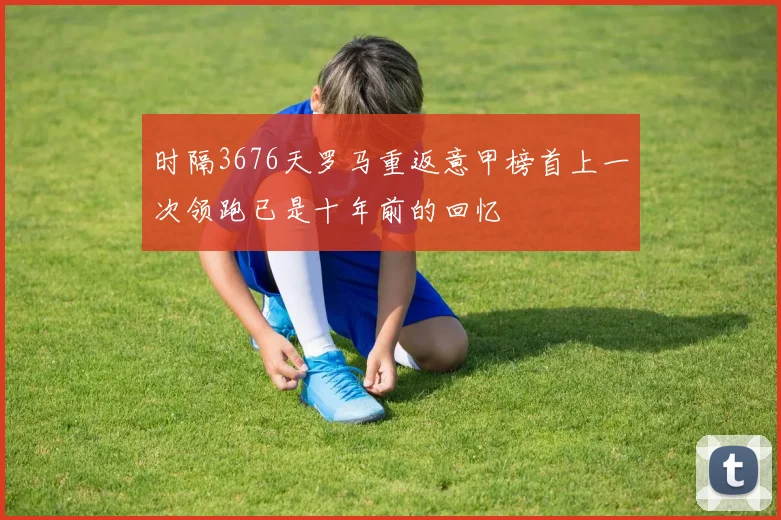 时隔3676天罗马重返意甲榜首上一次领跑已是十年前的回忆