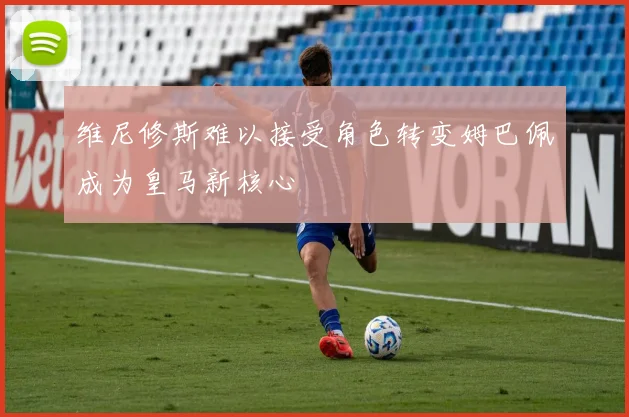 维尼修斯难以接受角色转变姆巴佩成为皇马新核心