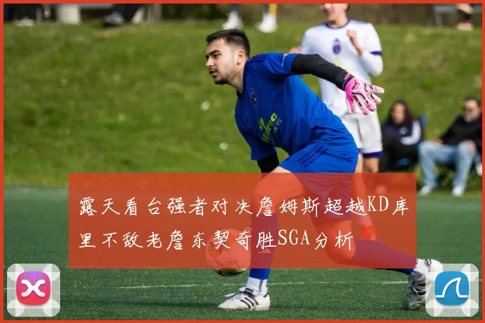 露天看台强者对决詹姆斯超越KD库里不敌老詹东契奇胜SGA分析