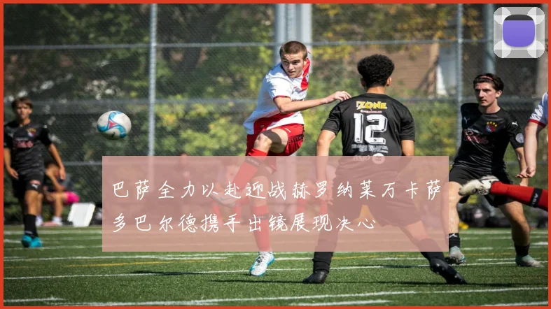 巴萨全力以赴迎战赫罗纳莱万卡萨多巴尔德携手出镜展现决心