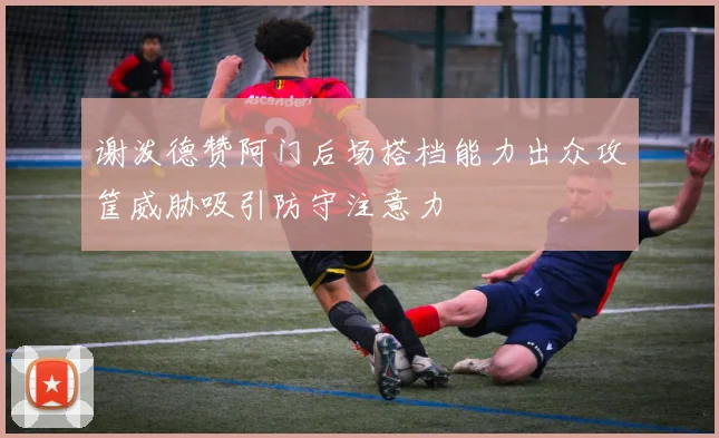 谢泼德赞阿门后场搭档能力出众攻筐威胁吸引防守注意力