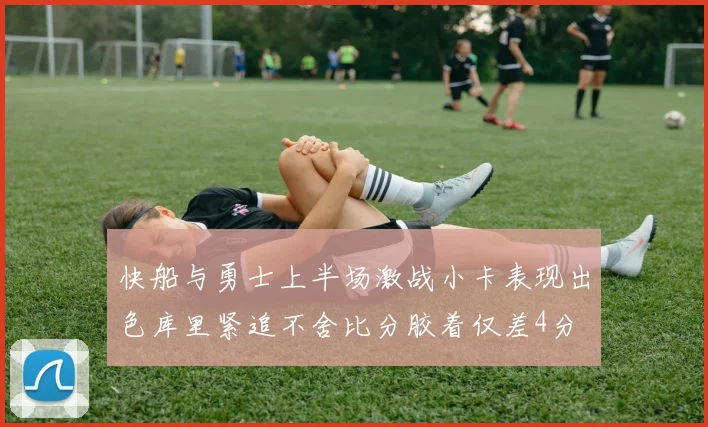 快船与勇士上半场激战小卡表现出色库里紧追不舍比分胶着仅差4分