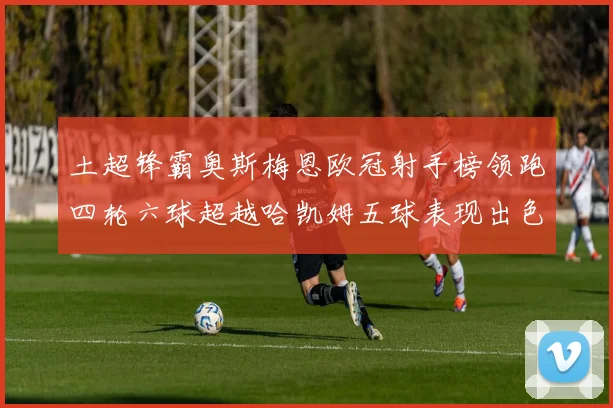 土超锋霸奥斯梅恩欧冠射手榜领跑四轮六球超越哈凯姆五球表现出色