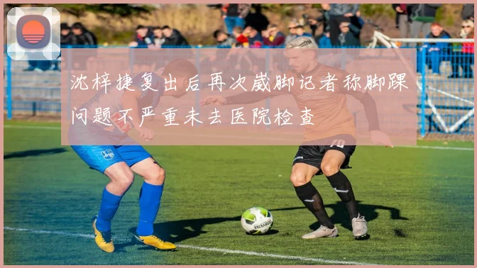 沈梓捷复出后再次崴脚记者称脚踝问题不严重未去医院检查