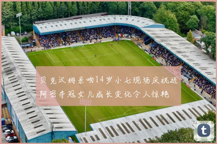 贝克汉姆亲吻14岁小七现场庆祝迈阿密夺冠女儿成长变化令人惊艳