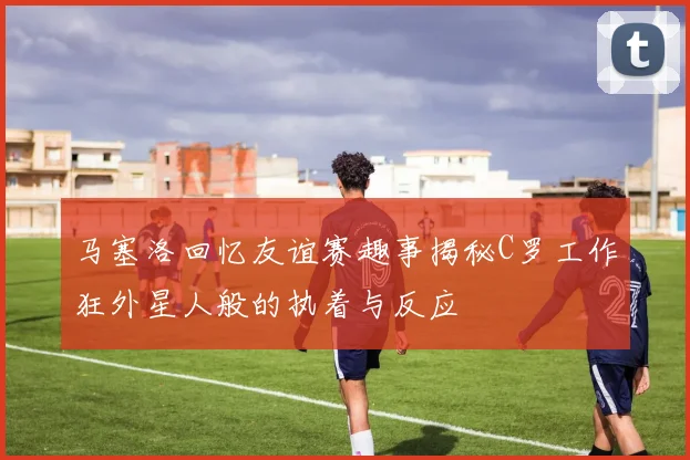 马塞洛回忆友谊赛趣事揭秘C罗工作狂外星人般的执着与反应