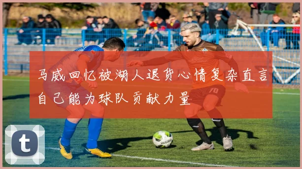 马威回忆被湖人退货心情复杂直言自己能为球队贡献力量