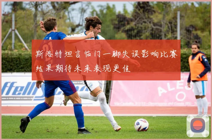 斯洛特坦言临门一脚失误影响比赛结果期待未来表现更佳