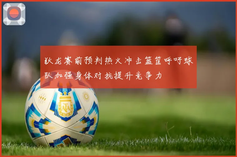 狄龙赛前预判热火冲击篮筐呼吁球队加强身体对抗提升竞争力