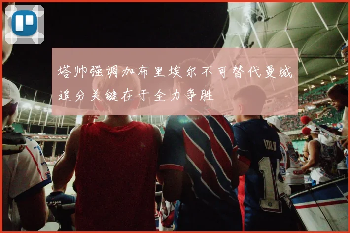 塔帅强调加布里埃尔不可替代曼城追分关键在于全力争胜