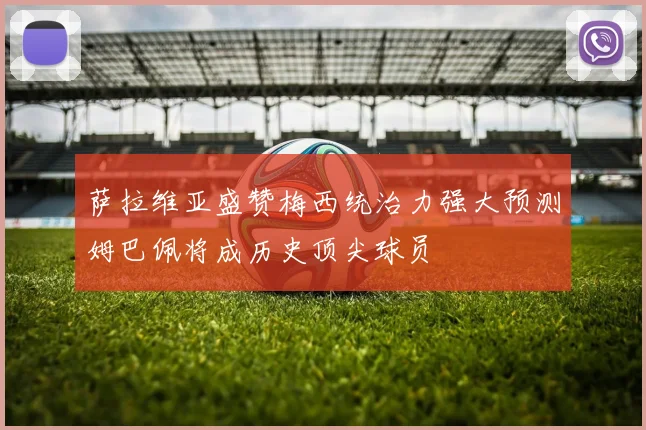 萨拉维亚盛赞梅西统治力强大预测姆巴佩将成历史顶尖球员