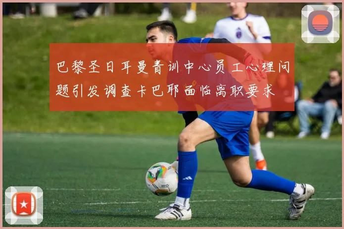 巴黎圣日耳曼青训中心员工心理问题引发调查卡巴耶面临离职要求