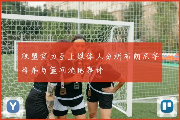 联盟实力至上媒体人分析布朗尼字母弟与篮网洗地事件
