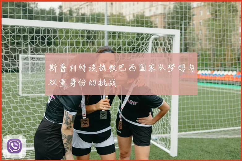 斯普利特谈执教巴西国家队梦想与双重身份的挑战