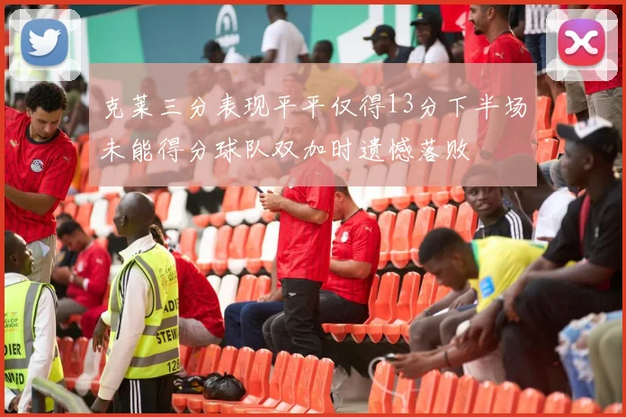 克莱三分表现平平仅得13分下半场未能得分球队双加时遗憾落败