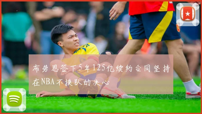 布劳恩签下5年125亿续约合同坚持在NBA不换队的决心