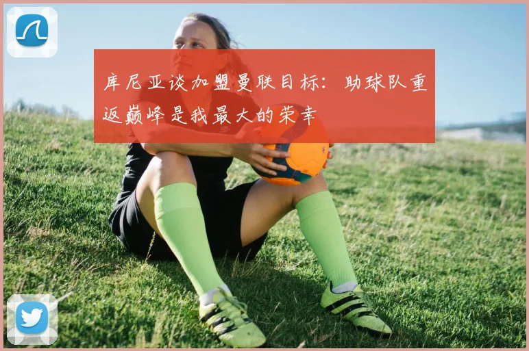 库尼亚谈加盟曼联目标：助球队重返巅峰是我最大的荣幸