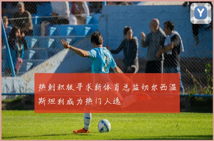 热刺积极寻求新体育总监切尔西温斯坦利成为热门人选