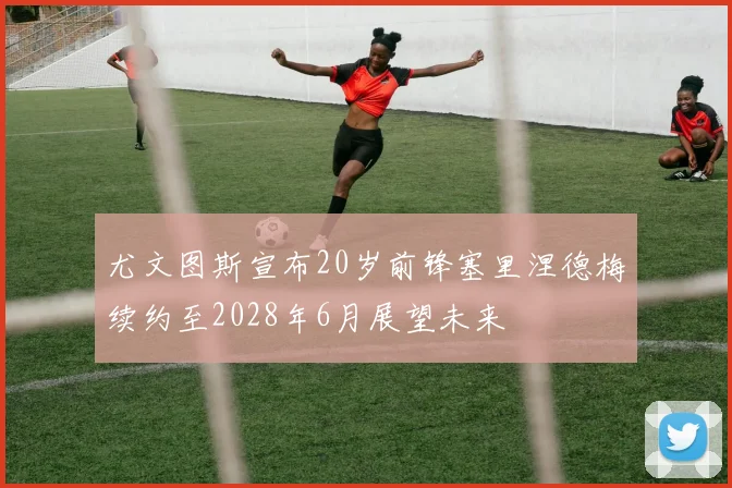 尤文图斯宣布20岁前锋塞里涅德梅续约至2028年6月展望未来